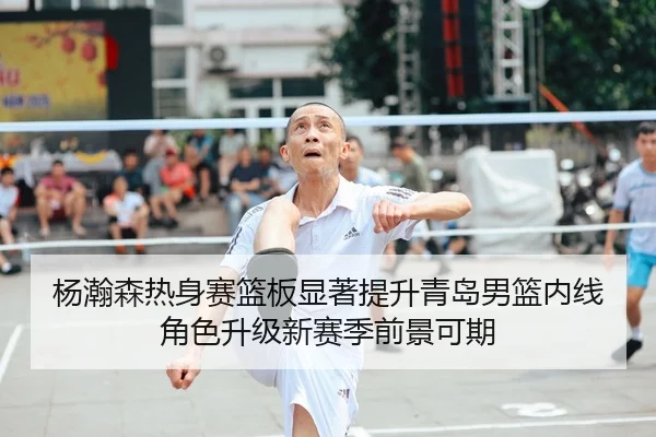 杨瀚森热身赛篮板显著提升青岛男篮内线角色升级新赛季前景可期