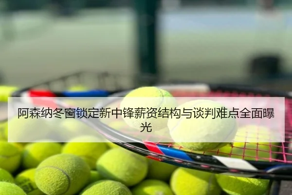 阿森纳冬窗锁定新中锋薪资结构与谈判难点全面曝光