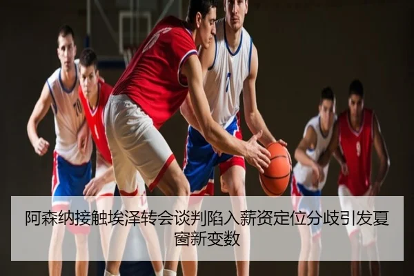 阿森纳接触埃泽转会谈判陷入薪资定位分歧引发夏窗新变数