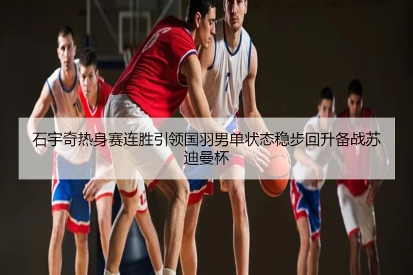 石宇奇热身赛连胜引领国羽男单状态稳步回升备战苏迪曼杯